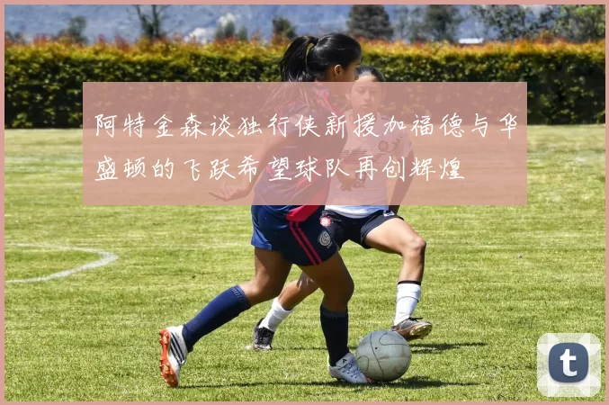 阿特金森谈独行侠新援加福德与华盛顿的飞跃希望球队再创辉煌