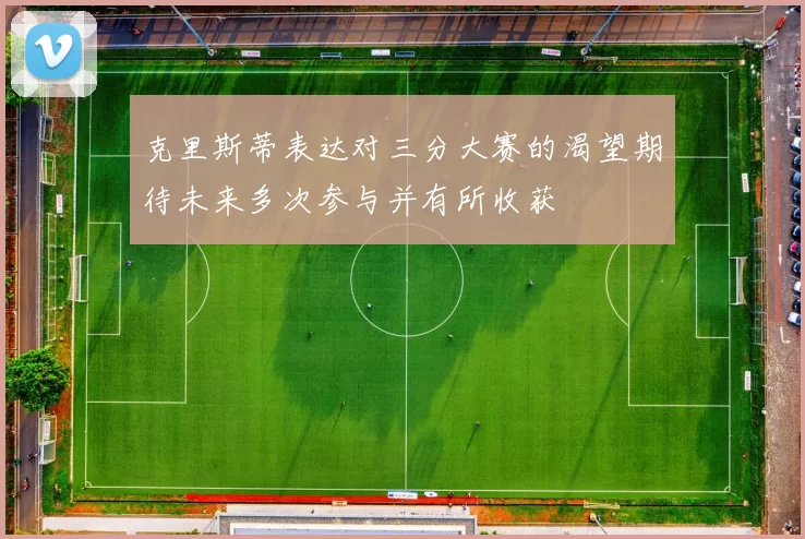 克里斯蒂表达对三分大赛的渴望期待未来多次参与并有所收获