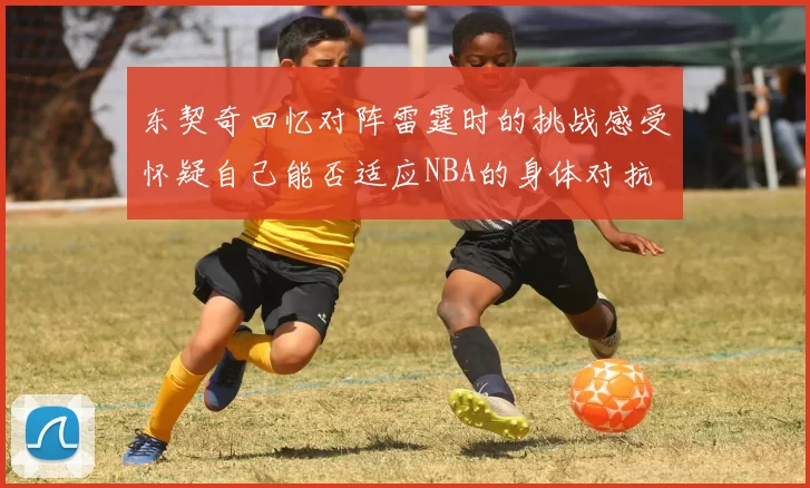 东契奇回忆对阵雷霆时的挑战感受怀疑自己能否适应NBA的身体对抗