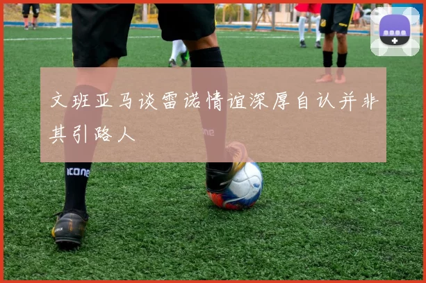 文班亚马谈雷诺情谊深厚自认并非其引路人