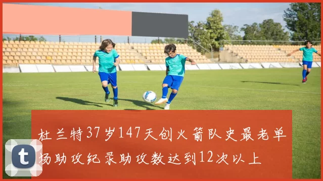 杜兰特37岁147天创火箭队史最老单场助攻纪录助攻数达到12次以上
