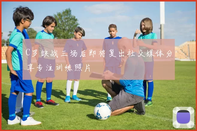 C罗缺战三场后即将复出社交媒体分享专注训练照片