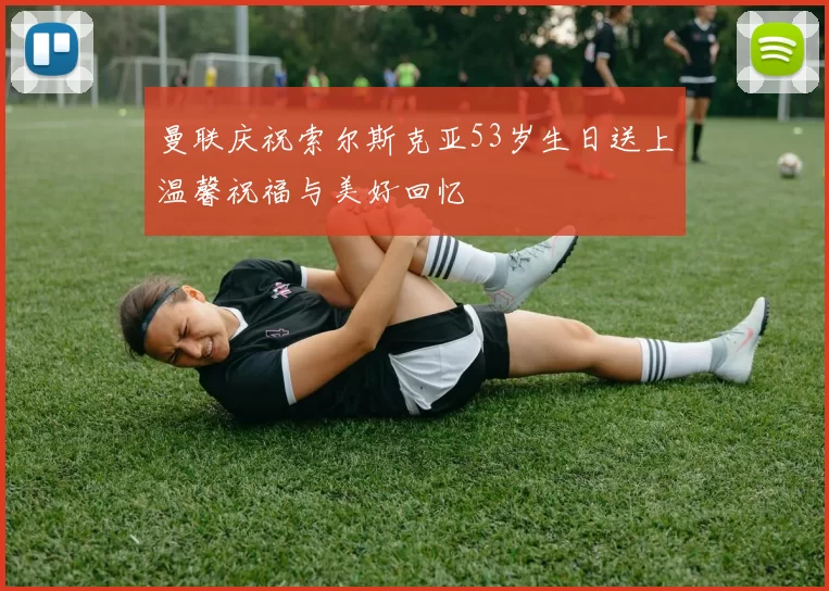 曼联庆祝索尔斯克亚53岁生日送上温馨祝福与美好回忆