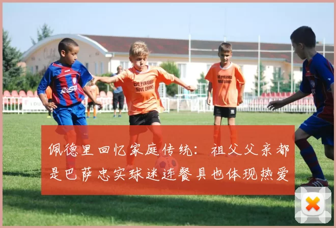佩德里回忆家庭传统：祖父父亲都是巴萨忠实球迷连餐具也体现热爱