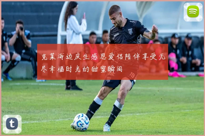克莱海边庆生感恩爱侣陪伴享受无尽幸福时光的甜蜜瞬间