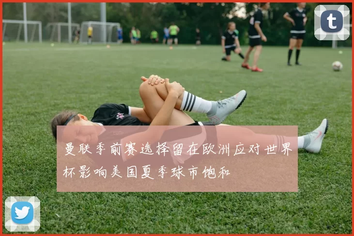 曼联季前赛选择留在欧洲应对世界杯影响美国夏季球市饱和