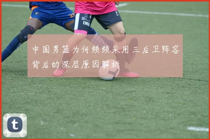 中国男篮为何频频采用三后卫阵容背后的深层原因解析