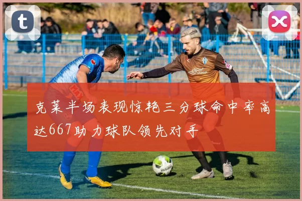 克莱半场表现惊艳三分球命中率高达667助力球队领先对手