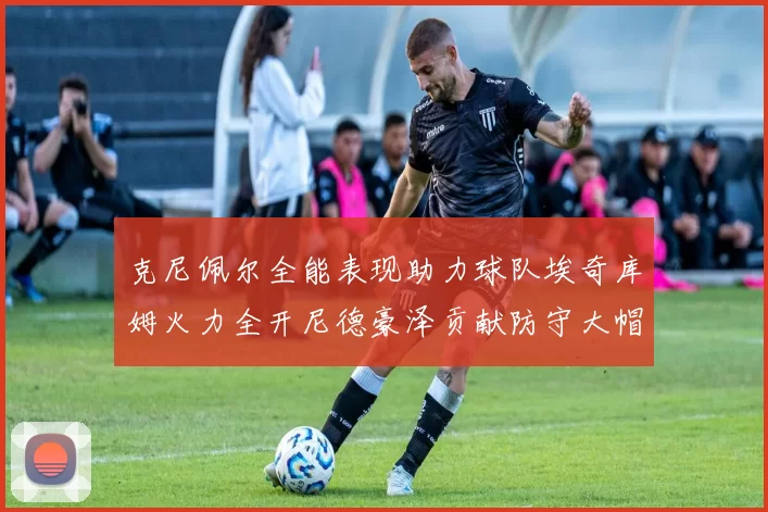 克尼佩尔全能表现助力球队埃奇库姆火力全开尼德豪泽贡献防守大帽