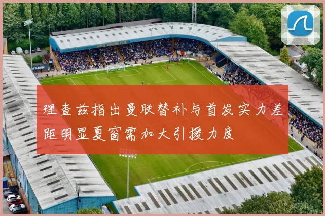 理查兹指出曼联替补与首发实力差距明显夏窗需加大引援力度