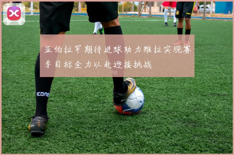 亚伯拉罕期待进球助力维拉实现赛季目标全力以赴迎接挑战