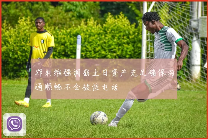 邓利维强调截止日资产充足确保沟通顺畅不会被挂电话
