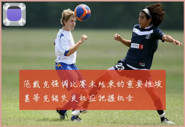 范戴克强调比赛未结束的重要性埃基蒂克错失良机应把握机会