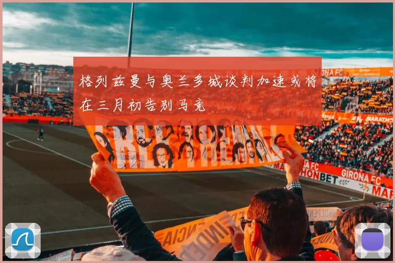 格列兹曼与奥兰多城谈判加速或将在三月初告别马竞
