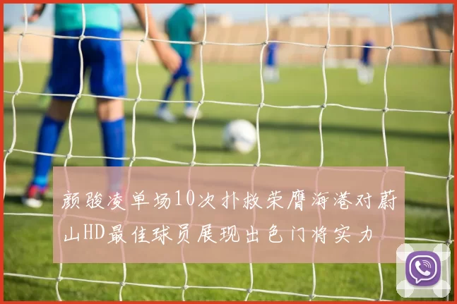 颜骏凌单场10次扑救荣膺海港对蔚山HD最佳球员展现出色门将实力