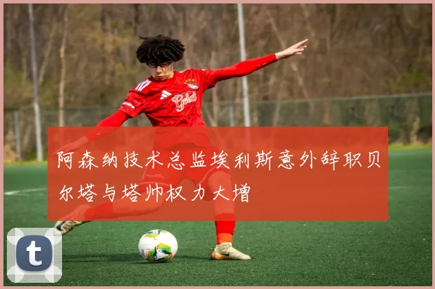 阿森纳技术总监埃利斯意外辞职贝尔塔与塔帅权力大增