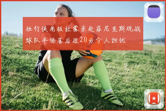 独行侠老板杜蒙亲赴菲尼克斯观战球队半场落后近20分令人担忧