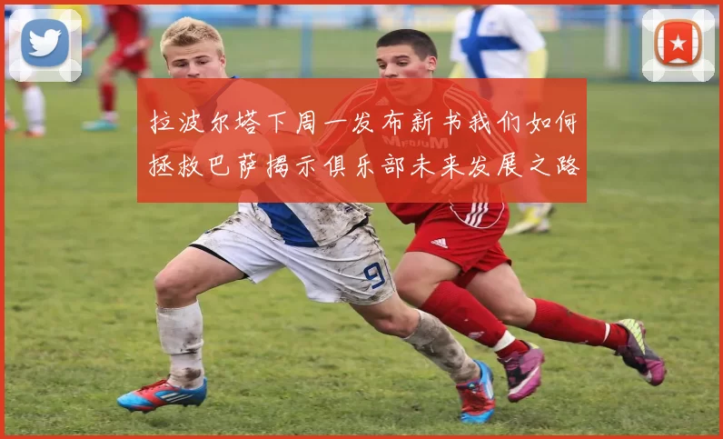 拉波尔塔下周一发布新书我们如何拯救巴萨揭示俱乐部未来发展之路