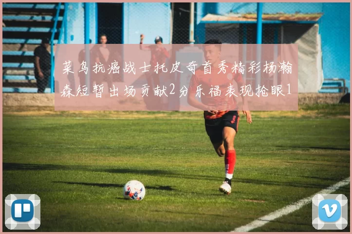 菜鸟抗癌战士托皮奇首秀精彩杨瀚森短暂出场贡献2分乐福表现抢眼14分钟斩获11分2助