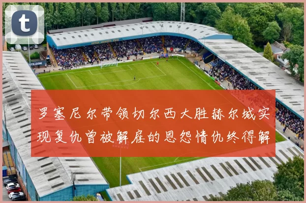 罗塞尼尔带领切尔西大胜赫尔城实现复仇曾被解雇的恩怨情仇终得解开