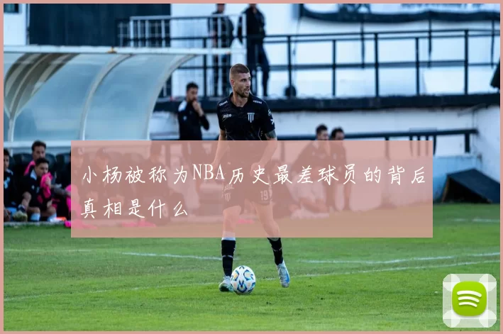 小杨被称为NBA历史最差球员的背后真相是什么