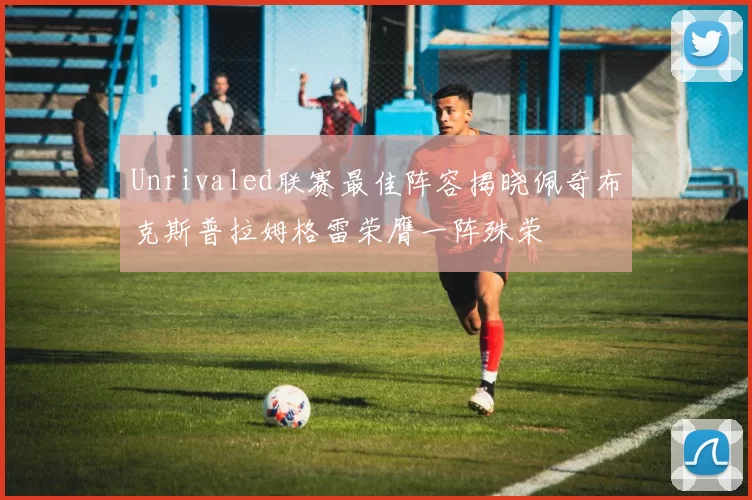 Unrivaled联赛最佳阵容揭晓佩奇布克斯普拉姆格雷荣膺一阵殊荣