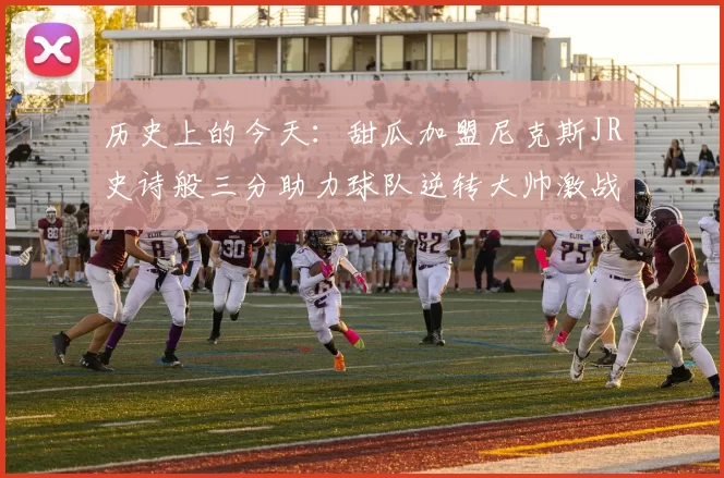 历史上的今天：甜瓜加盟尼克斯JR史诗般三分助力球队逆转大帅激战指环王