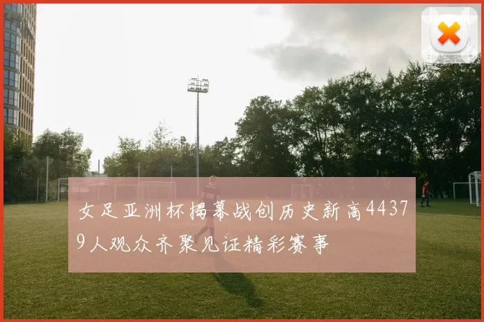女足亚洲杯揭幕战创历史新高44379人观众齐聚见证精彩赛事